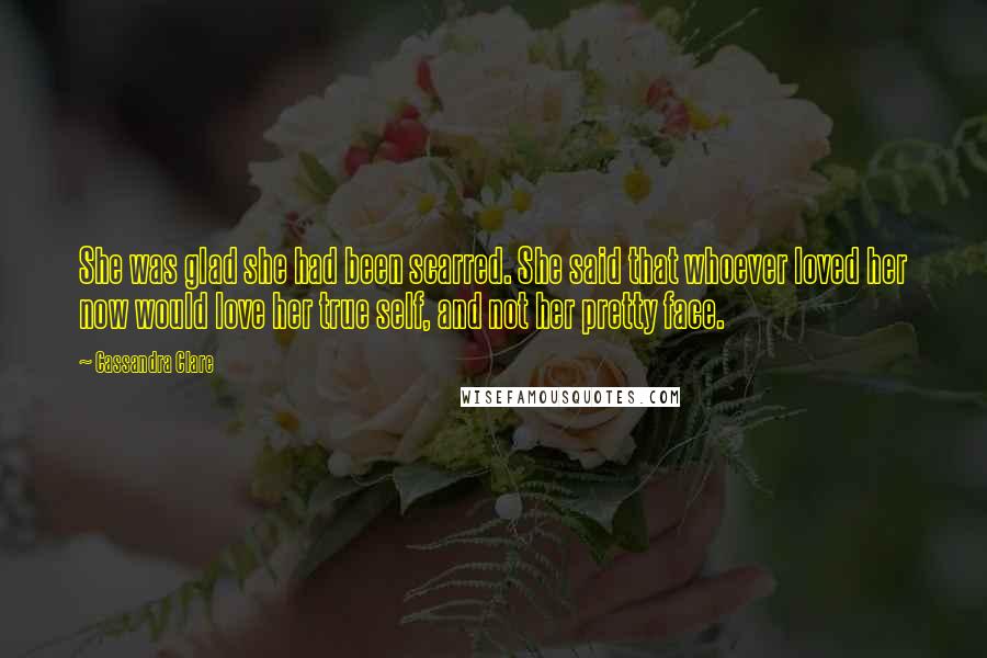 Cassandra Clare Quotes: She was glad she had been scarred. She said that whoever loved her now would love her true self, and not her pretty face.