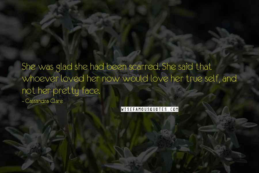 Cassandra Clare Quotes: She was glad she had been scarred. She said that whoever loved her now would love her true self, and not her pretty face.