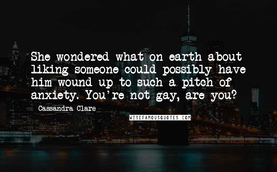 Cassandra Clare Quotes: She wondered what on earth about liking someone could possibly have him wound up to such a pitch of anxiety. You're not gay, are you?