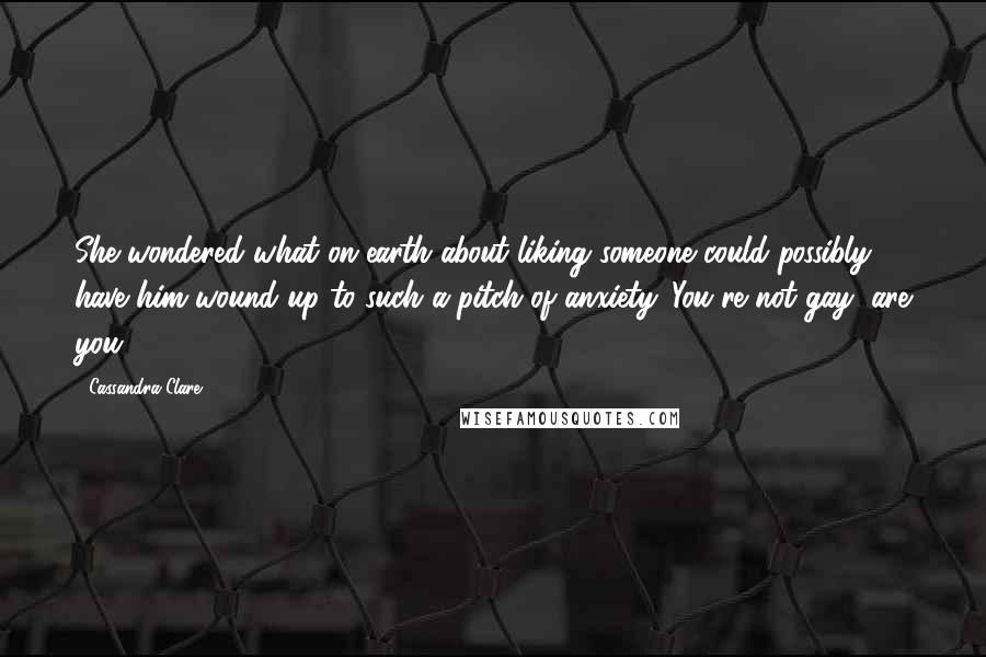 Cassandra Clare Quotes: She wondered what on earth about liking someone could possibly have him wound up to such a pitch of anxiety. You're not gay, are you?