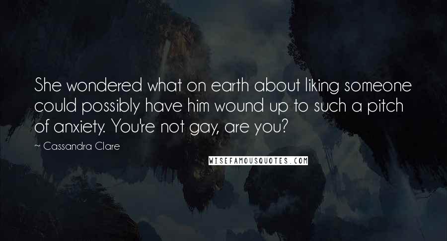 Cassandra Clare Quotes: She wondered what on earth about liking someone could possibly have him wound up to such a pitch of anxiety. You're not gay, are you?