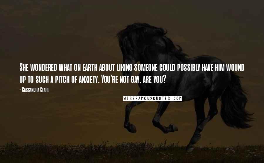 Cassandra Clare Quotes: She wondered what on earth about liking someone could possibly have him wound up to such a pitch of anxiety. You're not gay, are you?