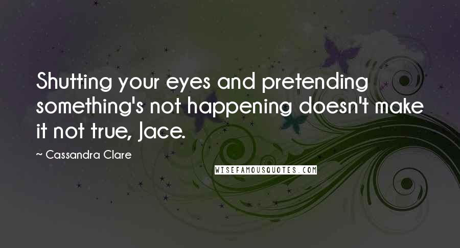 Cassandra Clare Quotes: Shutting your eyes and pretending something's not happening doesn't make it not true, Jace.