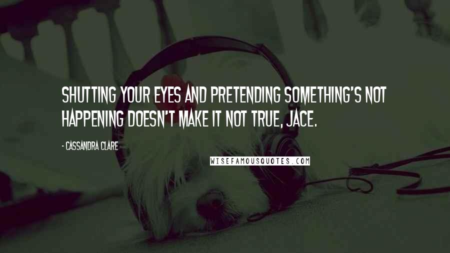 Cassandra Clare Quotes: Shutting your eyes and pretending something's not happening doesn't make it not true, Jace.