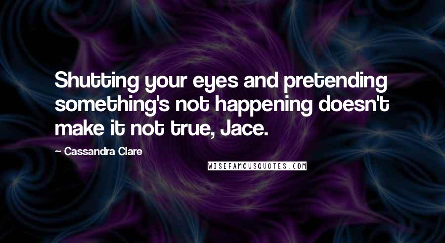 Cassandra Clare Quotes: Shutting your eyes and pretending something's not happening doesn't make it not true, Jace.