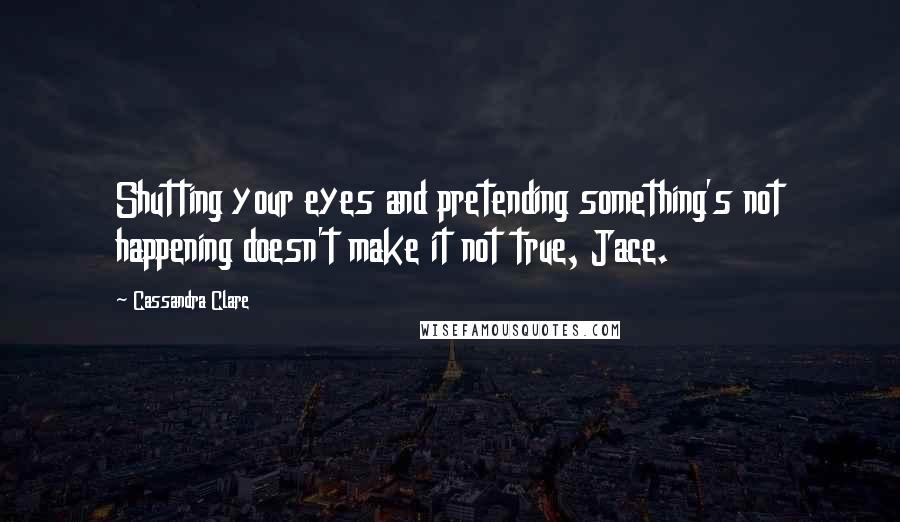 Cassandra Clare Quotes: Shutting your eyes and pretending something's not happening doesn't make it not true, Jace.