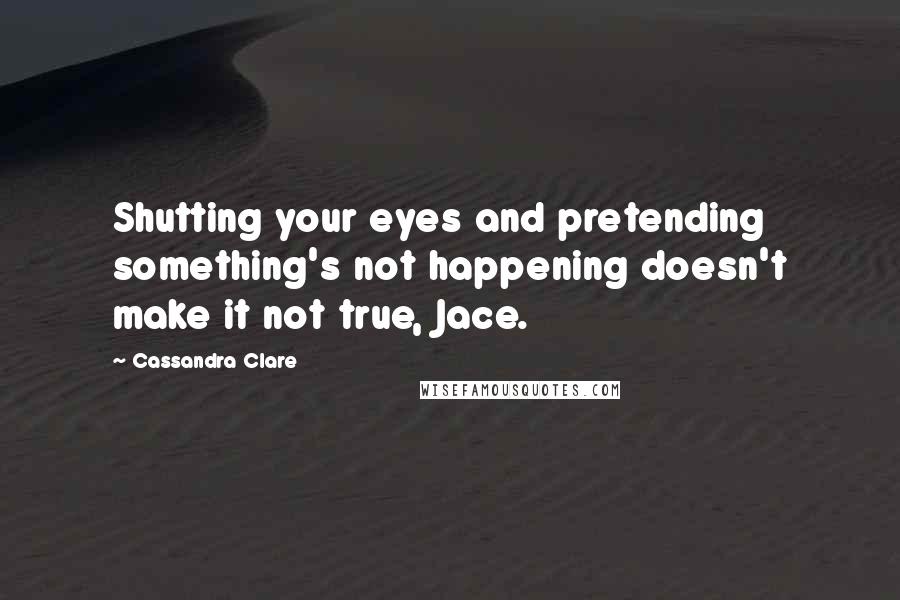Cassandra Clare Quotes: Shutting your eyes and pretending something's not happening doesn't make it not true, Jace.