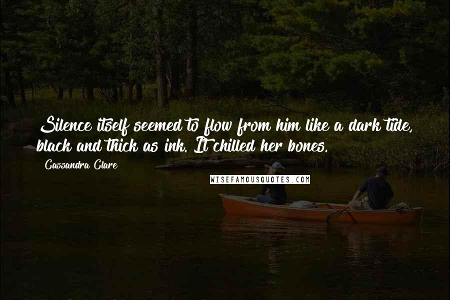 Cassandra Clare Quotes: Silence itself seemed to flow from him like a dark tide, black and thick as ink. It chilled her bones.