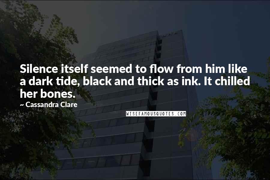 Cassandra Clare Quotes: Silence itself seemed to flow from him like a dark tide, black and thick as ink. It chilled her bones.