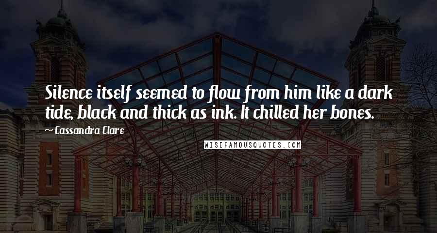 Cassandra Clare Quotes: Silence itself seemed to flow from him like a dark tide, black and thick as ink. It chilled her bones.