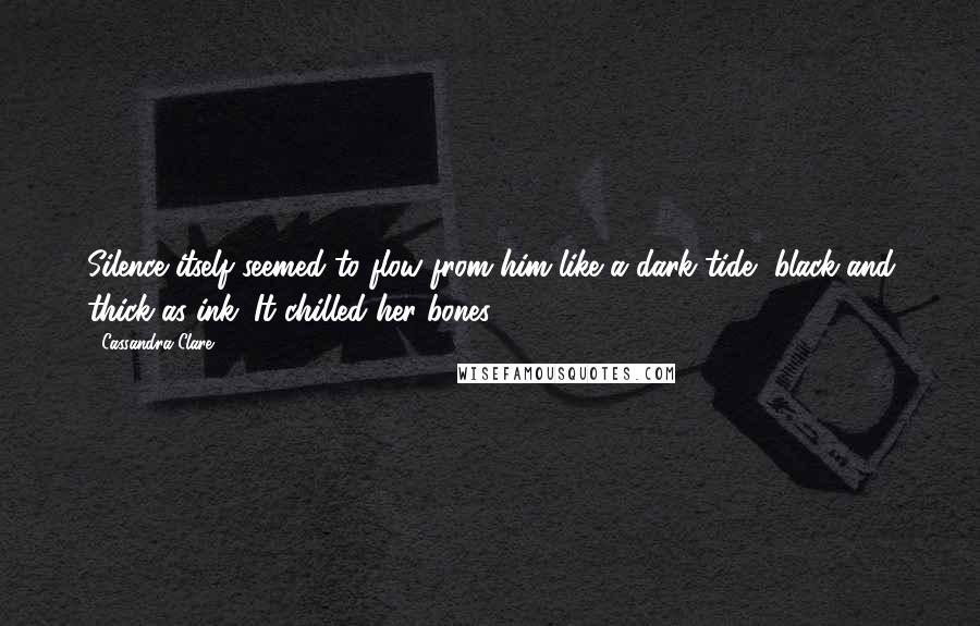 Cassandra Clare Quotes: Silence itself seemed to flow from him like a dark tide, black and thick as ink. It chilled her bones.