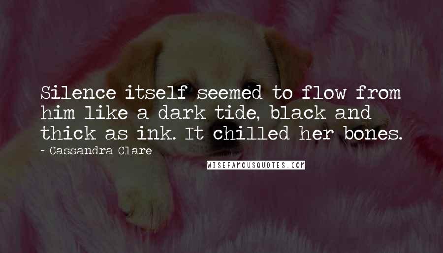 Cassandra Clare Quotes: Silence itself seemed to flow from him like a dark tide, black and thick as ink. It chilled her bones.