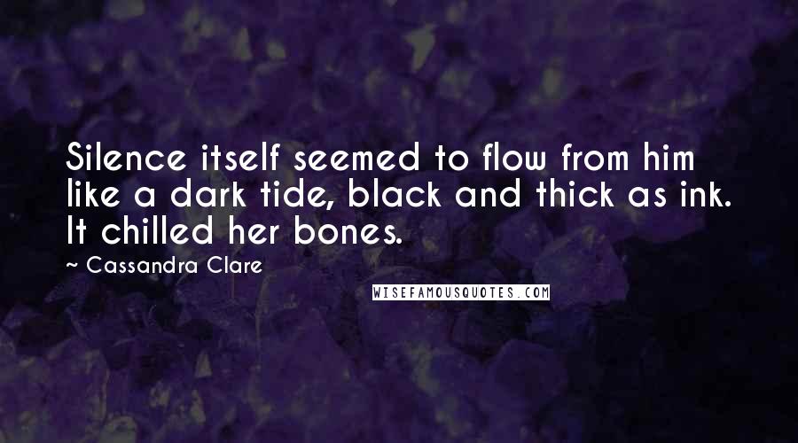 Cassandra Clare Quotes: Silence itself seemed to flow from him like a dark tide, black and thick as ink. It chilled her bones.