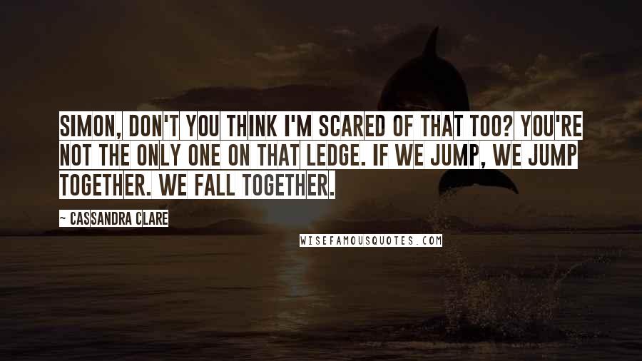 Cassandra Clare Quotes: Simon, don't you think I'm scared of that too? You're not the only one on that ledge. If we jump, we jump together. We fall together.