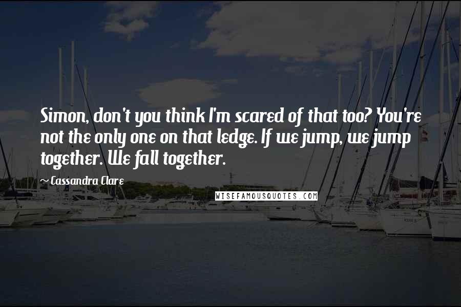Cassandra Clare Quotes: Simon, don't you think I'm scared of that too? You're not the only one on that ledge. If we jump, we jump together. We fall together.
