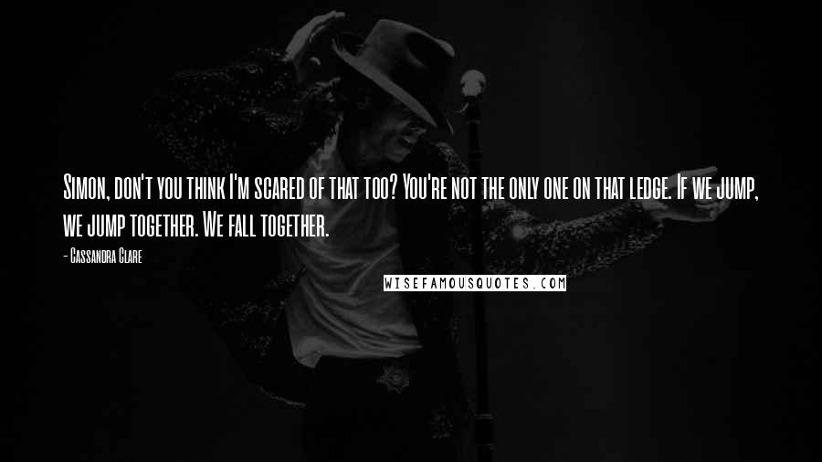 Cassandra Clare Quotes: Simon, don't you think I'm scared of that too? You're not the only one on that ledge. If we jump, we jump together. We fall together.