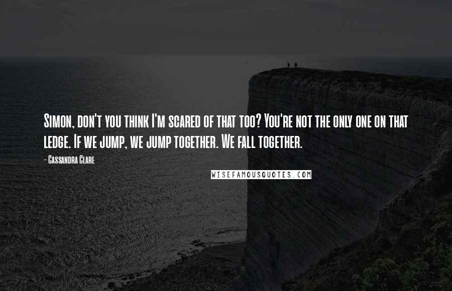 Cassandra Clare Quotes: Simon, don't you think I'm scared of that too? You're not the only one on that ledge. If we jump, we jump together. We fall together.