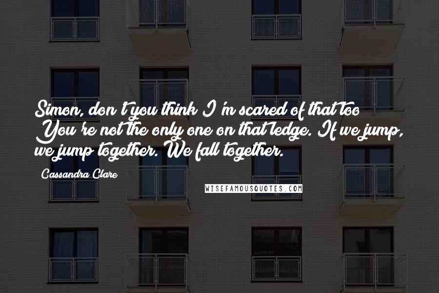 Cassandra Clare Quotes: Simon, don't you think I'm scared of that too? You're not the only one on that ledge. If we jump, we jump together. We fall together.
