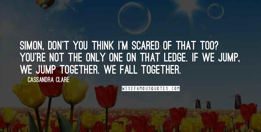 Cassandra Clare Quotes: Simon, don't you think I'm scared of that too? You're not the only one on that ledge. If we jump, we jump together. We fall together.