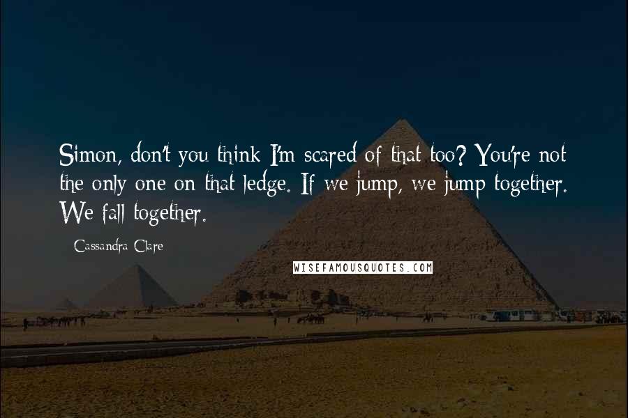 Cassandra Clare Quotes: Simon, don't you think I'm scared of that too? You're not the only one on that ledge. If we jump, we jump together. We fall together.