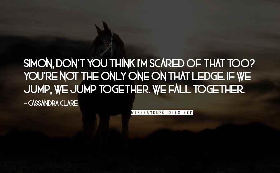 Cassandra Clare Quotes: Simon, don't you think I'm scared of that too? You're not the only one on that ledge. If we jump, we jump together. We fall together.