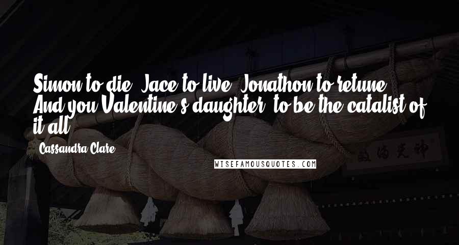 Cassandra Clare Quotes: Simon to die. Jace to live. Jonathon to retune. And you Valentine's daughter, to be the catalist of it all.