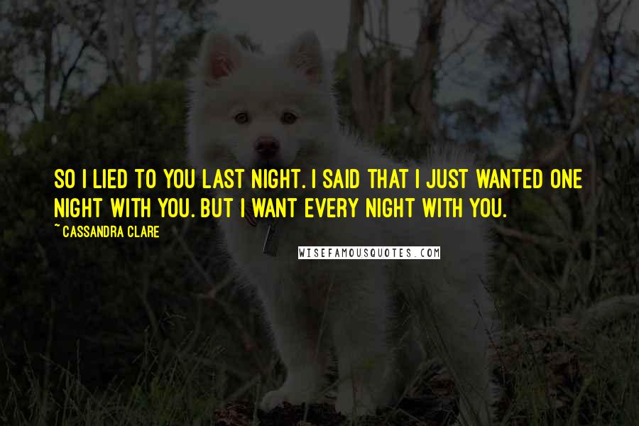 Cassandra Clare Quotes: So I lied to you last night. I said that I just wanted one night with you. But I want every night with you.