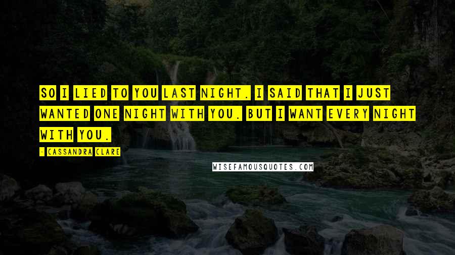 Cassandra Clare Quotes: So I lied to you last night. I said that I just wanted one night with you. But I want every night with you.