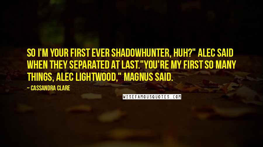 Cassandra Clare Quotes: So I'm your first ever Shadowhunter, huh?" Alec said when they separated at last."You're my first so many things, Alec Lightwood," Magnus said.