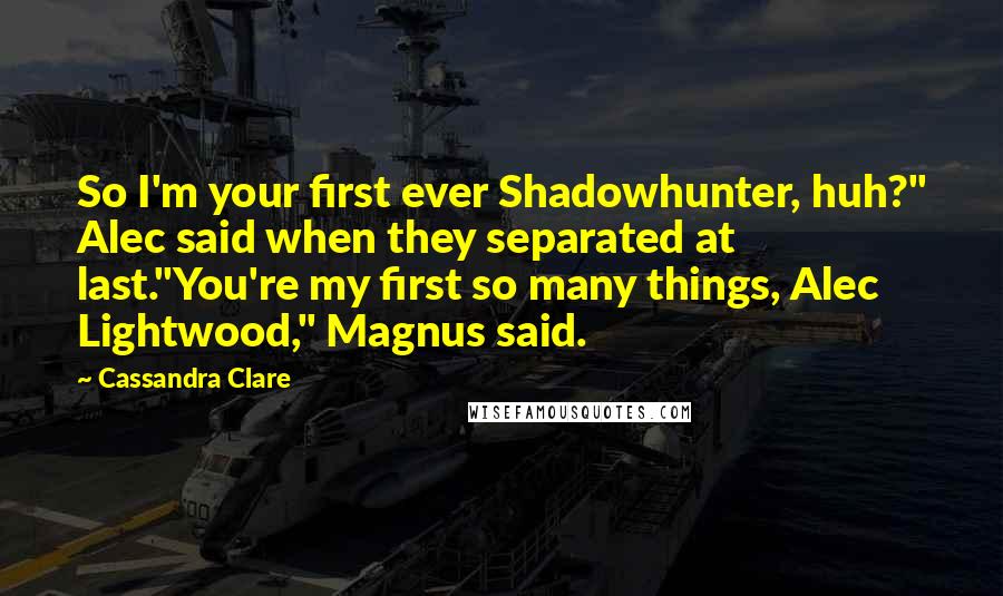 Cassandra Clare Quotes: So I'm your first ever Shadowhunter, huh?" Alec said when they separated at last."You're my first so many things, Alec Lightwood," Magnus said.