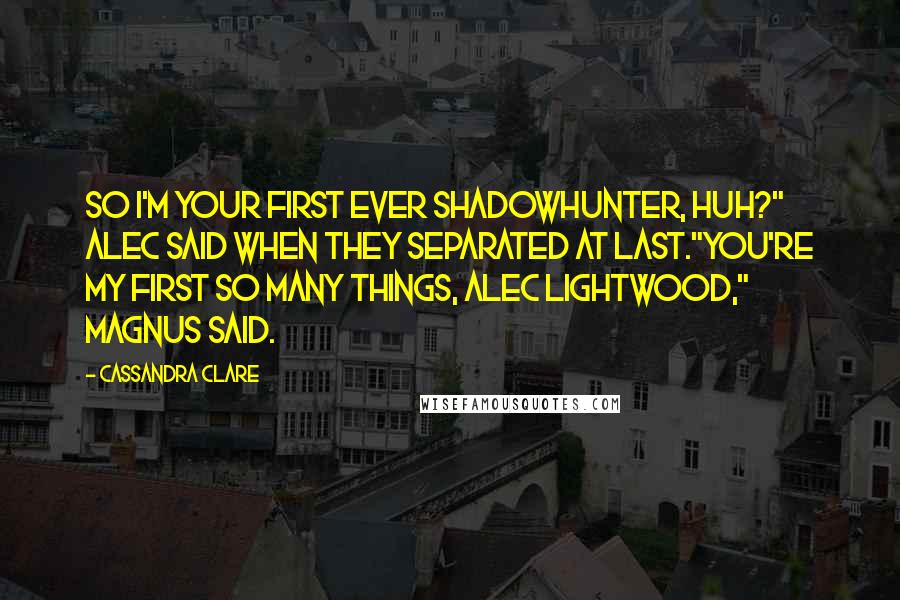 Cassandra Clare Quotes: So I'm your first ever Shadowhunter, huh?" Alec said when they separated at last."You're my first so many things, Alec Lightwood," Magnus said.