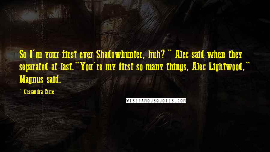 Cassandra Clare Quotes: So I'm your first ever Shadowhunter, huh?" Alec said when they separated at last."You're my first so many things, Alec Lightwood," Magnus said.