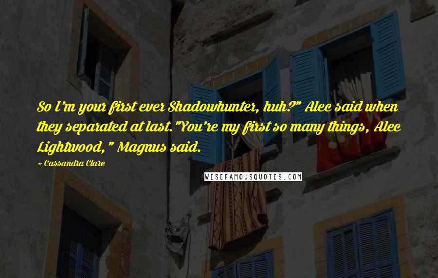 Cassandra Clare Quotes: So I'm your first ever Shadowhunter, huh?" Alec said when they separated at last."You're my first so many things, Alec Lightwood," Magnus said.