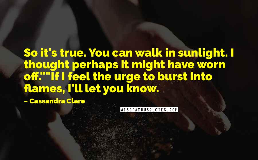 Cassandra Clare Quotes: So it's true. You can walk in sunlight. I thought perhaps it might have worn off.""If I feel the urge to burst into flames, I'll let you know.