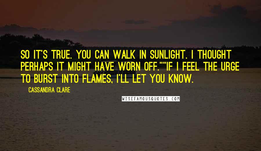 Cassandra Clare Quotes: So it's true. You can walk in sunlight. I thought perhaps it might have worn off.""If I feel the urge to burst into flames, I'll let you know.