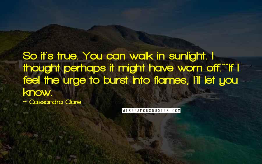 Cassandra Clare Quotes: So it's true. You can walk in sunlight. I thought perhaps it might have worn off.""If I feel the urge to burst into flames, I'll let you know.
