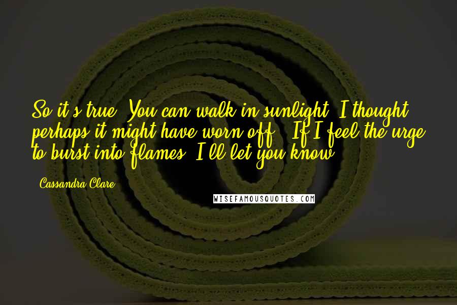 Cassandra Clare Quotes: So it's true. You can walk in sunlight. I thought perhaps it might have worn off.""If I feel the urge to burst into flames, I'll let you know.