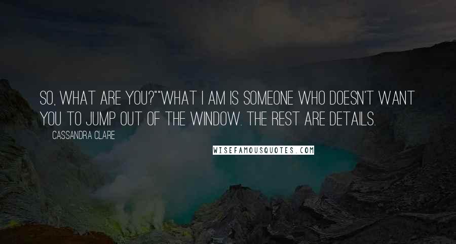 Cassandra Clare Quotes: So, what are you?""What I am is someone who doesn't want you to jump out of the window. The rest are details.