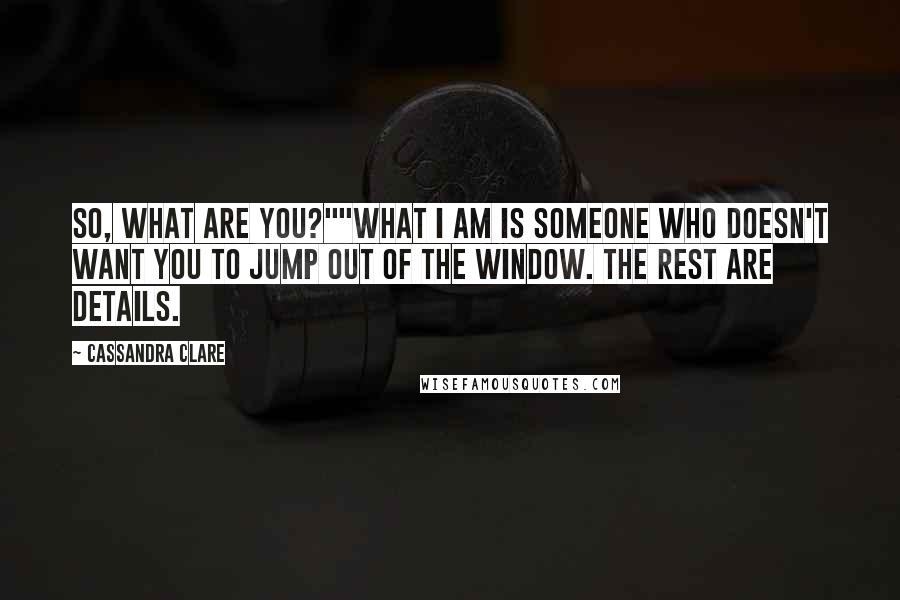 Cassandra Clare Quotes: So, what are you?""What I am is someone who doesn't want you to jump out of the window. The rest are details.