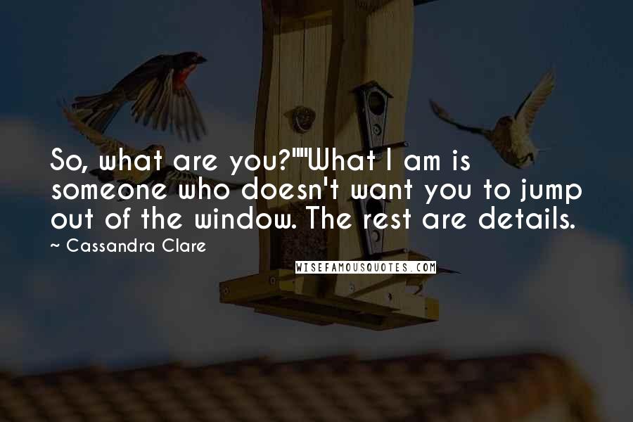 Cassandra Clare Quotes: So, what are you?""What I am is someone who doesn't want you to jump out of the window. The rest are details.