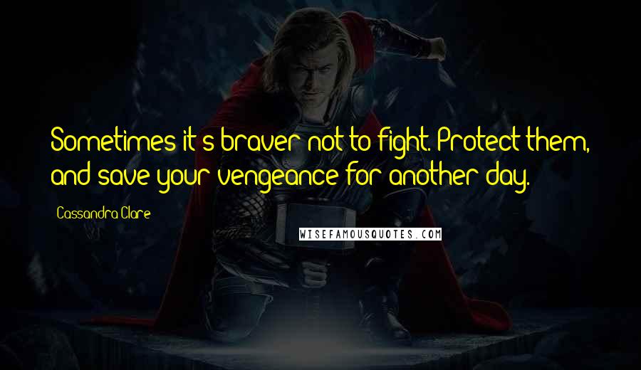 Cassandra Clare Quotes: Sometimes it's braver not to fight. Protect them, and save your vengeance for another day.