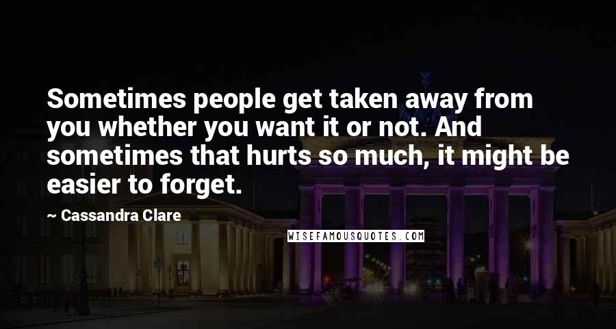 Cassandra Clare Quotes: Sometimes people get taken away from you whether you want it or not. And sometimes that hurts so much, it might be easier to forget.