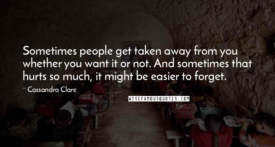 Cassandra Clare Quotes: Sometimes people get taken away from you whether you want it or not. And sometimes that hurts so much, it might be easier to forget.