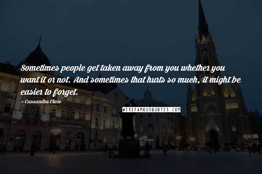 Cassandra Clare Quotes: Sometimes people get taken away from you whether you want it or not. And sometimes that hurts so much, it might be easier to forget.