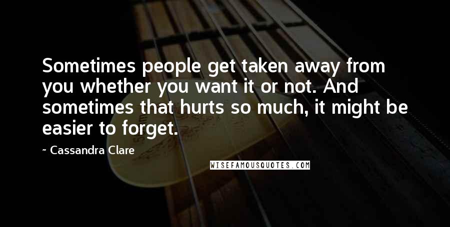 Cassandra Clare Quotes: Sometimes people get taken away from you whether you want it or not. And sometimes that hurts so much, it might be easier to forget.