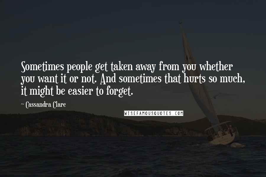 Cassandra Clare Quotes: Sometimes people get taken away from you whether you want it or not. And sometimes that hurts so much, it might be easier to forget.