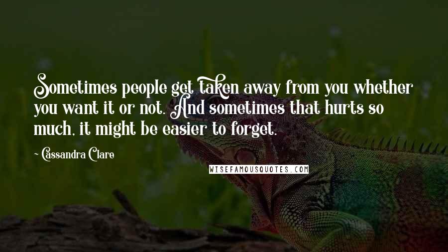 Cassandra Clare Quotes: Sometimes people get taken away from you whether you want it or not. And sometimes that hurts so much, it might be easier to forget.