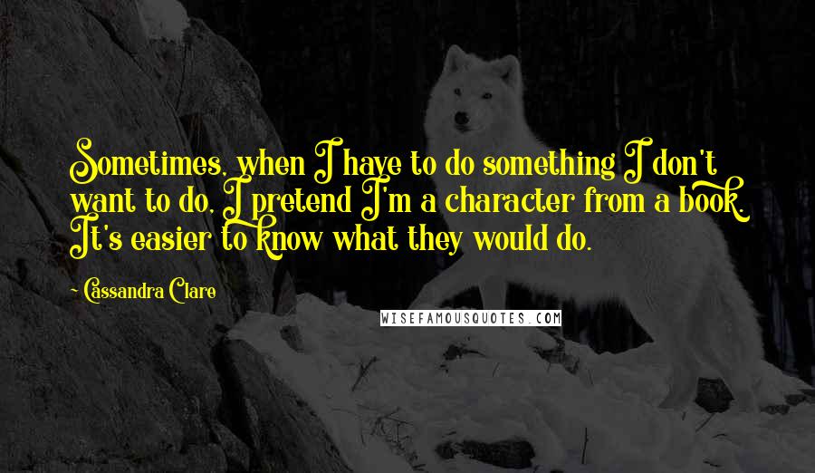 Cassandra Clare Quotes: Sometimes, when I have to do something I don't want to do, I pretend I'm a character from a book. It's easier to know what they would do.