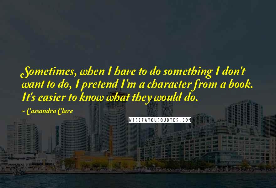 Cassandra Clare Quotes: Sometimes, when I have to do something I don't want to do, I pretend I'm a character from a book. It's easier to know what they would do.