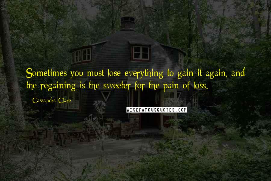 Cassandra Clare Quotes: Sometimes you must lose everything to gain it again, and the regaining is the sweeter for the pain of loss.